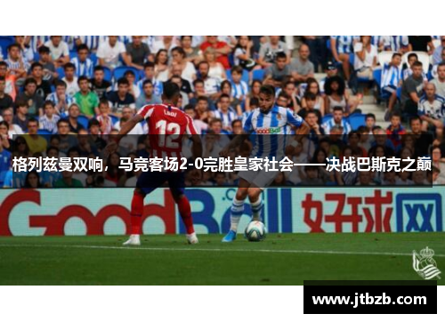 格列兹曼双响,马竞客场2-0完胜皇家社会——决战巴斯克之巅